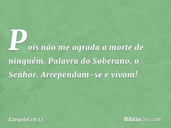 Pois não me agrada a morte de ninguém. Palavra do Soberano, o Senhor. Arrependam-se e vivam! -- Ezequiel 18:32