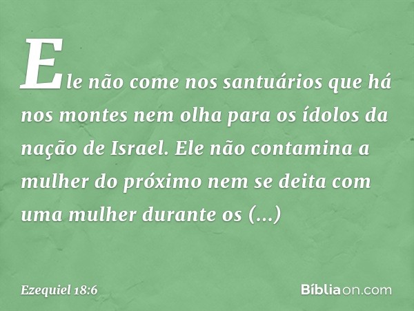 Ele não come nos santuários
que há nos montes
nem olha para os ídolos
da nação de Israel.
Ele não contamina a mulher
do próximo
nem se deita com uma mulher
dura