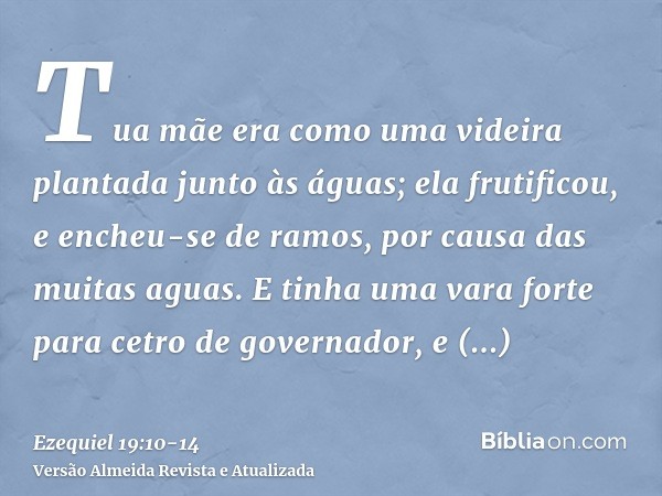 Tua mãe era como uma videira plantada junto às águas; ela frutificou, e encheu-se de ramos, por causa das muitas aguas.E tinha uma vara forte para cetro de gove