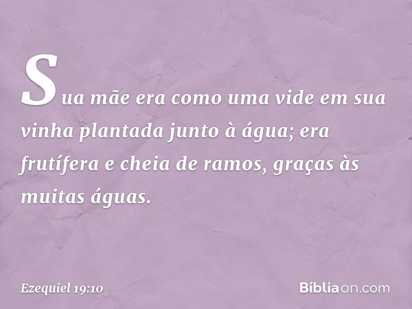 "Sua mãe era como uma vide
em sua vinha
plantada junto à água;
era frutífera e cheia de ramos,
graças às muitas águas. -- Ezequiel 19:10