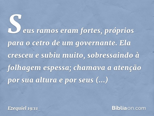 Seus ramos eram fortes,
próprios para o cetro
de um governante.
Ela cresceu e subiu muito,
sobressaindo
à folhagem espessa;
chamava a atenção por sua altura
e p