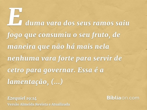 E duma vara dos seus ramos saiu fogo que consumiu o seu fruto, de maneira que não há mais nela nenhuma vara forte para servir de cetro para governar. Essa é a l