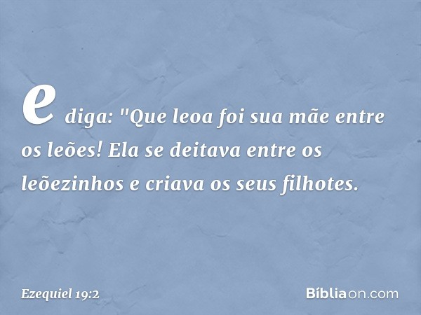 e diga:
"Que leoa foi sua mãe entre os leões!
Ela se deitava entre os leõezinhos
e criava os seus filhotes. -- Ezequiel 19:2