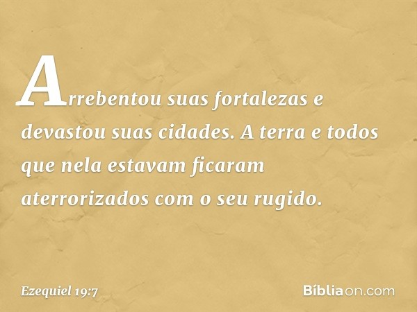 Arrebentou suas fortalezas
e devastou suas cidades.
A terra e todos que nela estavam
ficaram aterrorizados
com o seu rugido. -- Ezequiel 19:7