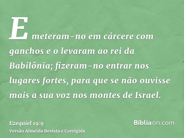 E meteram-no em cárcere com ganchos e o levaram ao rei da Babilônia; fizeram-no entrar nos lugares fortes, para que se não ouvisse mais a sua voz nos montes de 