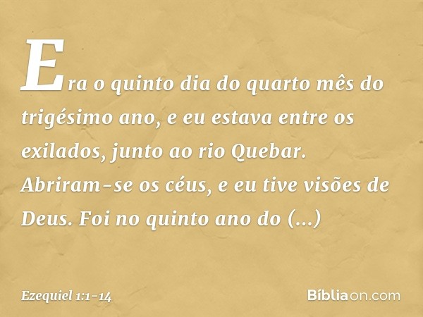 Era o quinto dia do quarto mês do trigésimo ano, e eu estava entre os exilados, junto ao rio Quebar. Abriram-se os céus, e eu tive visões de Deus. Foi no quin­t