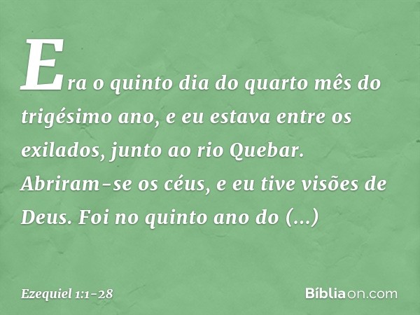 Era o quinto dia do quarto mês do trigésimo ano, e eu estava entre os exilados, junto ao rio Quebar. Abriram-se os céus, e eu tive visões de Deus. Foi no quin­t