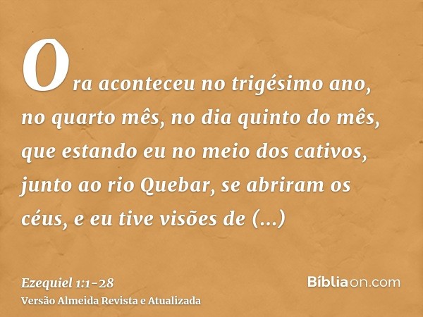 Ora aconteceu no trigésimo ano, no quarto mês, no dia quinto do mês, que estando eu no meio dos cativos, junto ao rio Quebar, se abriram os céus, e eu tive visõ