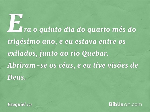 Era o quinto dia do quarto mês do trigésimo ano, e eu estava entre os exilados, junto ao rio Quebar. Abriram-se os céus, e eu tive visões de Deus. -- Ezequiel 1