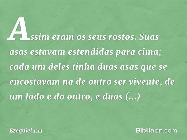 Assim eram os seus rostos. Suas asas estavam estendidas para cima; cada um deles tinha duas asas que se encostavam na de outro ser vivente, de um lado e do outr