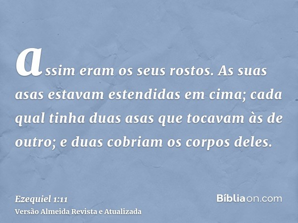 assim eram os seus rostos. As suas asas estavam estendidas em cima; cada qual tinha duas asas que tocavam às de outro; e duas cobriam os corpos deles.