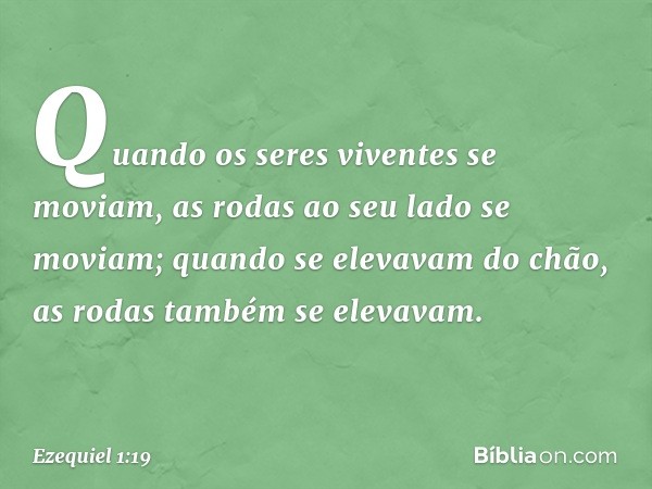 Quando os seres viventes se moviam, as rodas ao seu lado se moviam; quando se elevavam do chão, as rodas também se elevavam. -- Ezequiel 1:19