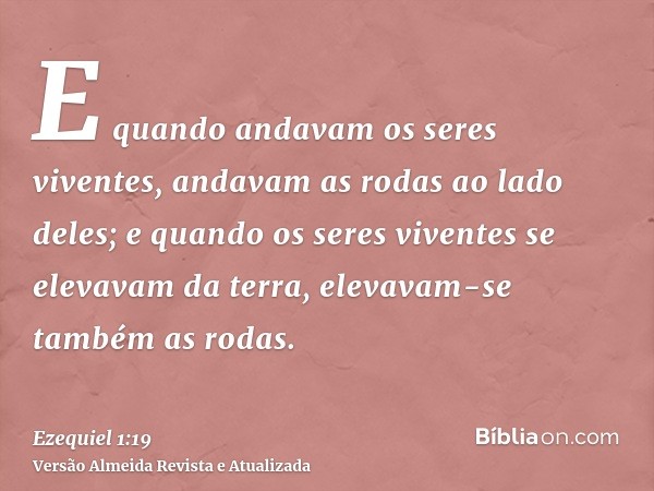 E quando andavam os seres viventes, andavam as rodas ao lado deles; e quando os seres viventes se elevavam da terra, elevavam-se também as rodas.