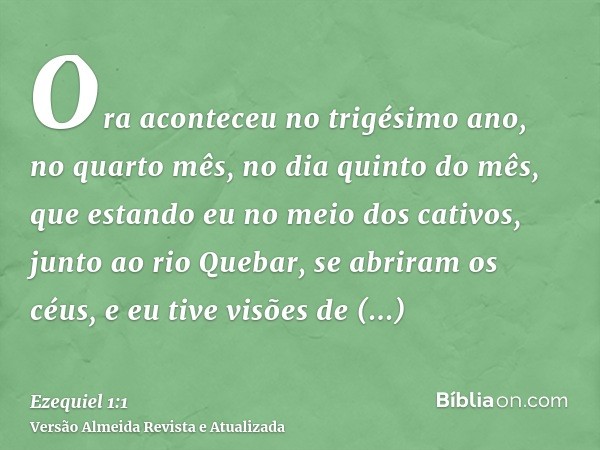 Ora aconteceu no trigésimo ano, no quarto mês, no dia quinto do mês, que estando eu no meio dos cativos, junto ao rio Quebar, se abriram os céus, e eu tive visõ