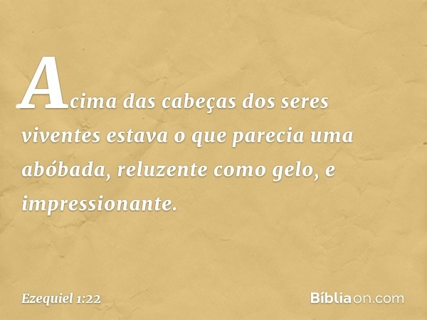 Acima das cabeças dos seres viventes estava o que parecia uma abóbada, reluzente como gelo, e impressionante. -- Ezequiel 1:22