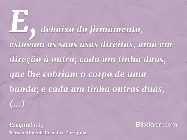 E, debaixo do firmamento, estavam as suas asas direitas, uma em direção à outra; cada um tinha duas, que lhe cobriam o corpo de uma banda; e cada um tinha outra