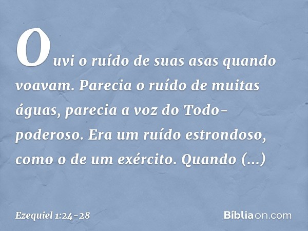 Ouvi­ o ruído de suas asas quan­do voavam. Parecia o ruído de mui­tas águas, parecia a voz do Todo-poderoso. Era um ruído estrondoso, como o de um exér­cito. Qu