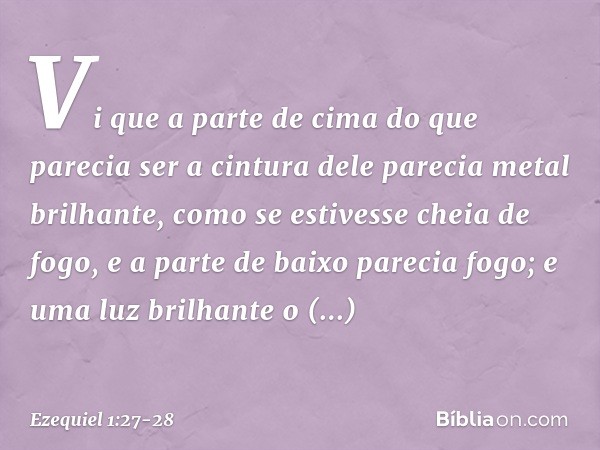 Vi que a parte de cima do que parecia ser a cintura dele parecia metal brilhante, como se estivesse cheia de fogo, e a parte de baixo parecia fogo; e uma luz br