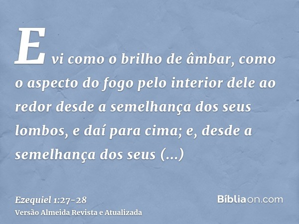 E vi como o brilho de âmbar, como o aspecto do fogo pelo interior dele ao redor desde a semelhança dos seus lombos, e daí para cima; e, desde a semelhança dos s