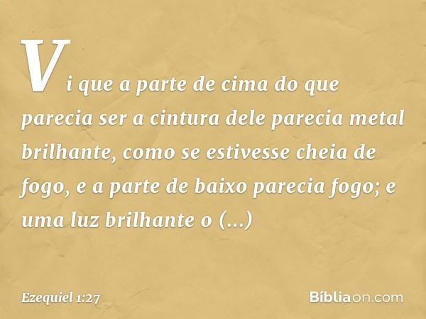 Vi que a parte de cima do que parecia ser a cintura dele parecia metal brilhante, como se estivesse cheia de fogo, e a parte de baixo parecia fogo; e uma luz br