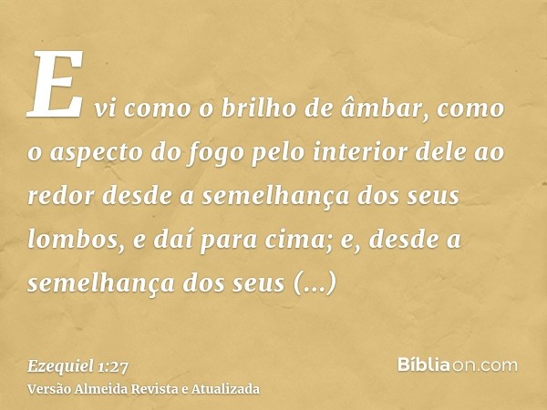 E vi como o brilho de âmbar, como o aspecto do fogo pelo interior dele ao redor desde a semelhança dos seus lombos, e daí para cima; e, desde a semelhança dos s