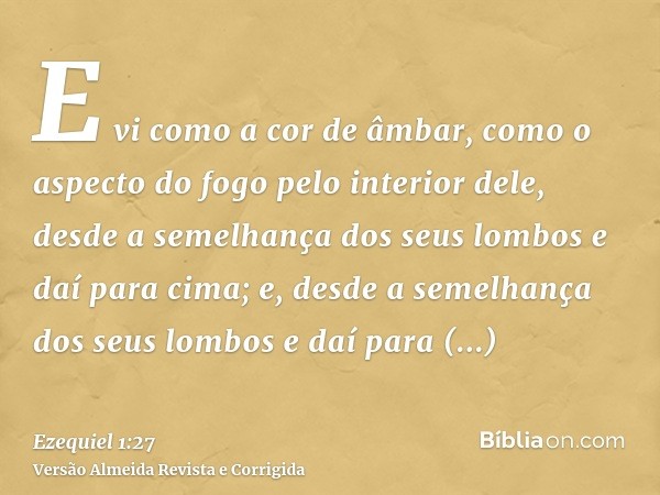 E vi como a cor de âmbar, como o aspecto do fogo pelo interior dele, desde a semelhança dos seus lombos e daí para cima; e, desde a semelhança dos seus lombos e