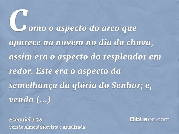 Como o aspecto do arco que aparece na nuvem no dia da chuva, assim era o aspecto do resplendor em redor. Este era o aspecto da semelhança da glória do Senhor; e