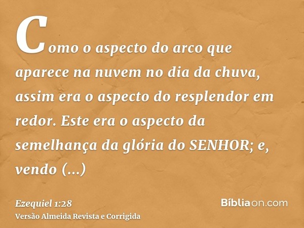 Como o aspecto do arco que aparece na nuvem no dia da chuva, assim era o aspecto do resplendor em redor. Este era o aspecto da semelhança da glória do SENHOR; e