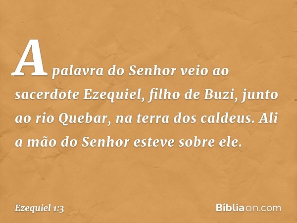 A palavra do Senhor veio ao sacerdote Ezequiel, filho de Buzi, junto ao rio Quebar, na terra dos caldeus. Ali a mão do Senhor esteve sobre ele. -- Ezequiel 1:3