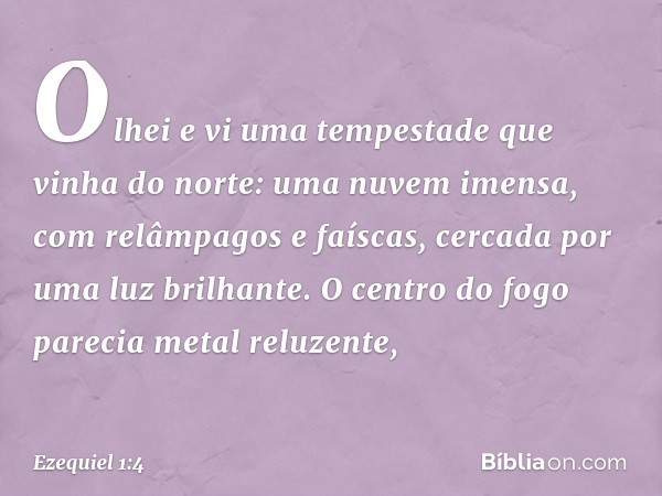 Olhei e vi uma tempestade que vinha do norte: uma nuvem imensa, com relâmpagos e faíscas, cercada por uma luz brilhante. O centro do fogo parecia metal reluzent