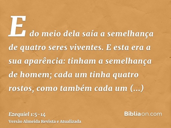 E do meio dela saía a semelhança de quatro seres viventes. E esta era a sua aparência: tinham a semelhança de homem;cada um tinha quatro rostos, como também cad