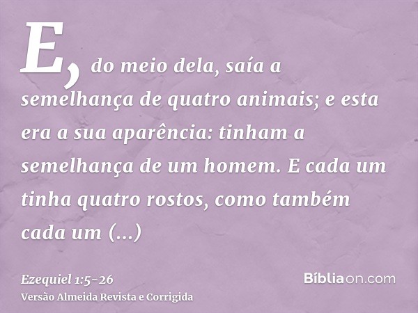 E, do meio dela, saía a semelhança de quatro animais; e esta era a sua aparência: tinham a semelhança de um homem.E cada um tinha quatro rostos, como também cad