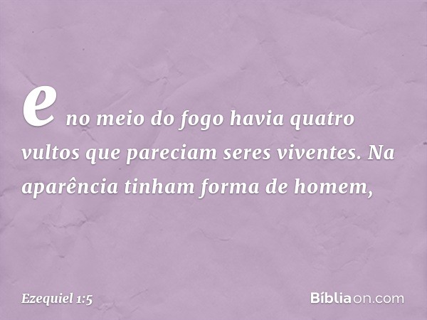 e no meio do fogo havia quatro vultos que pareciam seres viventes. Na aparência tinham forma de ho­mem, -- Ezequiel 1:5