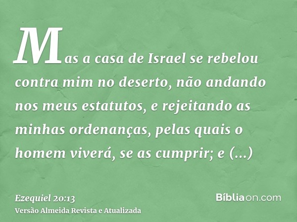 Mas a casa de Israel se rebelou contra mim no deserto, não andando nos meus estatutos, e rejeitando as minhas ordenanças, pelas quais o homem viverá, se as cump