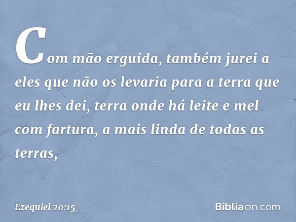 Com mão erguida, também jurei a eles que não os levaria para a terra que eu lhes dei, terra onde há leite e mel com fartura, a mais linda de todas as terras, --