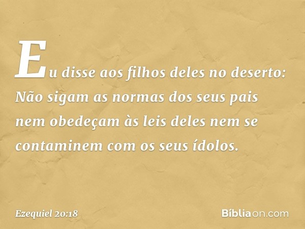 Eu disse aos filhos deles no deserto: Não sigam as normas dos seus pais nem obedeçam às leis deles nem se contaminem com os seus ídolos. -- Ezequiel 20:18