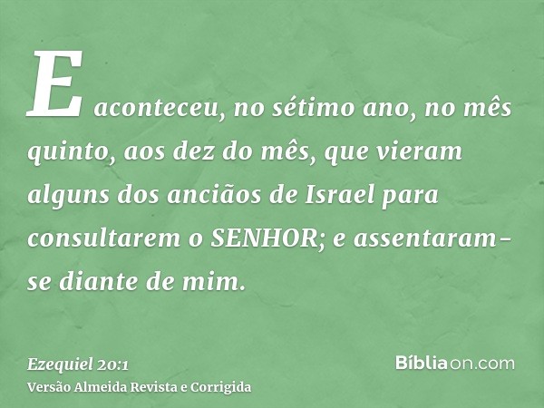 E aconteceu, no sétimo ano, no mês quinto, aos dez do mês, que vieram alguns dos anciãos de Israel para consultarem o SENHOR; e assentaram-se diante de mim.