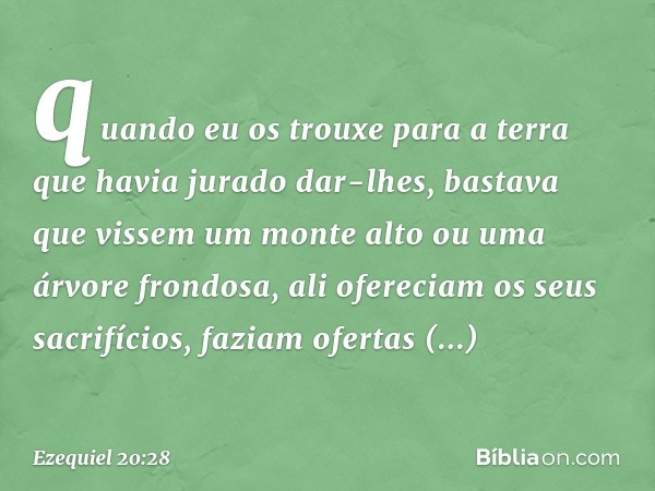 quan­do eu os trouxe para a terra que havia jurado dar-lhes, bastava que vissem um monte alto ou uma árvore frondosa, ali ofereciam os seus sacrifícios, faziam 