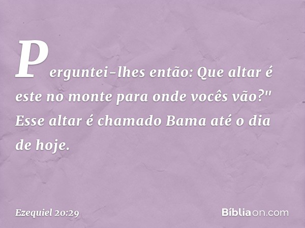 Perguntei-lhes então: Que altar é este no monte para onde vocês vão?" Esse altar é chamado Bama até o dia de hoje. -- Ezequiel 20:29