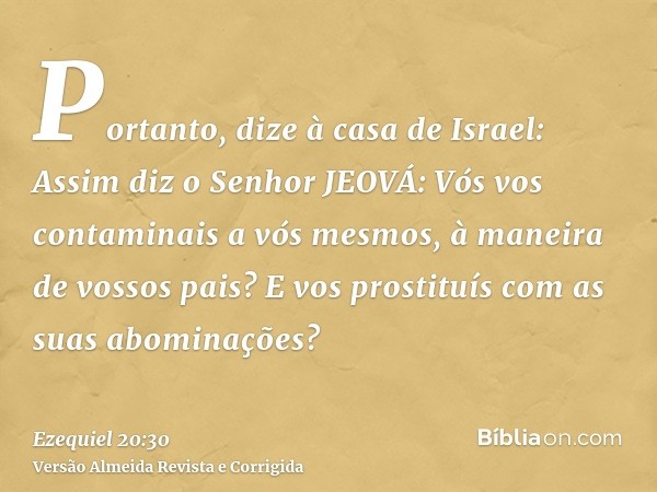 Portanto, dize à casa de Israel: Assim diz o Senhor JEOVÁ: Vós vos contaminais a vós mesmos, à maneira de vossos pais? E vos prostituís com as suas abominações?