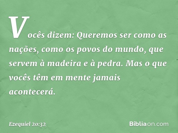 "Vocês dizem: 'Queremos ser como as nações, como os povos do mundo, que servem à madeira e à pedra'. Mas o que vocês têm em mente jamais acontecerá. -- Ezequiel