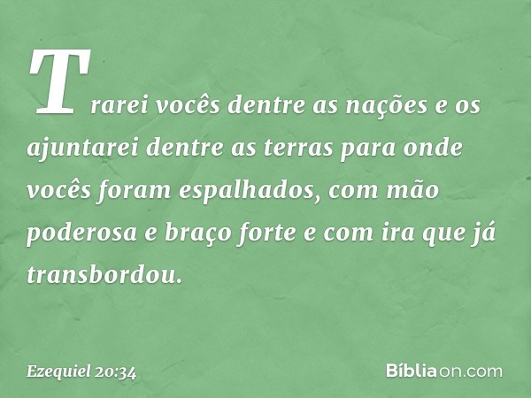 Trarei vocês dentre as nações e os ajuntarei dentre as terras para onde vocês foram espalhados, com mão poderosa e braço forte e com ira que já transbordou. -- 