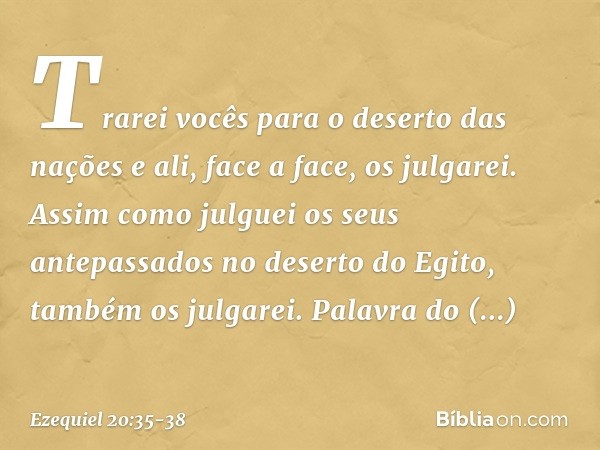 Trarei vocês para o deserto das nações e ali, face a face, os julgarei. Assim como julguei os seus antepassados no deserto do Egito, também os julgarei. Palavra