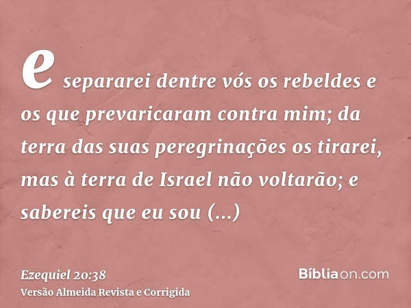 e separarei dentre vós os rebeldes e os que prevaricaram contra mim; da terra das suas peregrinações os tirarei, mas à terra de Israel não voltarão; e sabereis 
