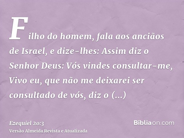 Filho do homem, fala aos anciãos de Israel, e dize-lhes: Assim diz o Senhor Deus: Vós vindes consultar-me, Vivo eu, que não me deixarei ser consultado de vós, d