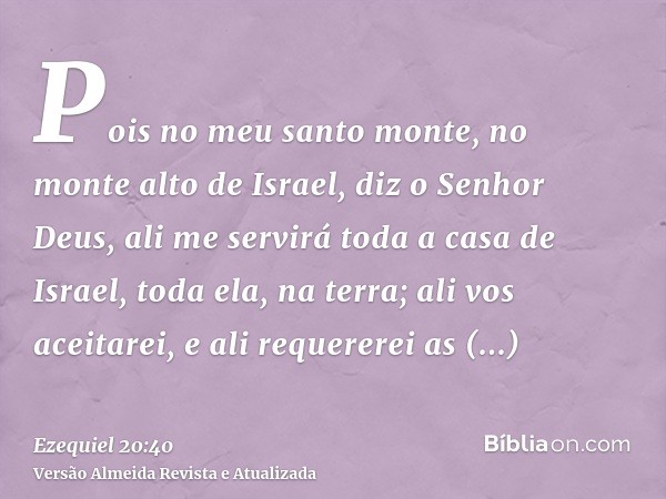 Pois no meu santo monte, no monte alto de Israel, diz o Senhor Deus, ali me servirá toda a casa de Israel, toda ela, na terra; ali vos aceitarei, e ali requerer