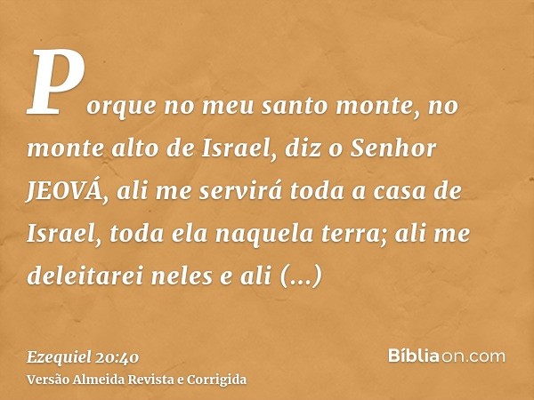 Porque no meu santo monte, no monte alto de Israel, diz o Senhor JEOVÁ, ali me servirá toda a casa de Israel, toda ela naquela terra; ali me deleitarei neles e 