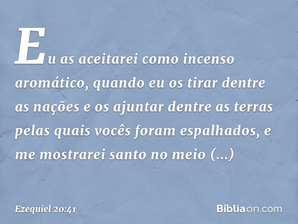 Eu as aceitarei como incenso aromático, quando eu os tirar dentre as nações e os ajuntar dentre as terras pelas quais vocês foram espalhados, e me mostrarei san