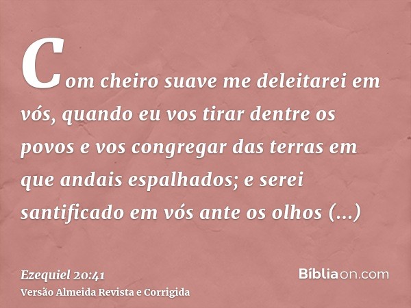 Com cheiro suave me deleitarei em vós, quando eu vos tirar dentre os povos e vos congregar das terras em que andais espalhados; e serei santificado em vós ante 