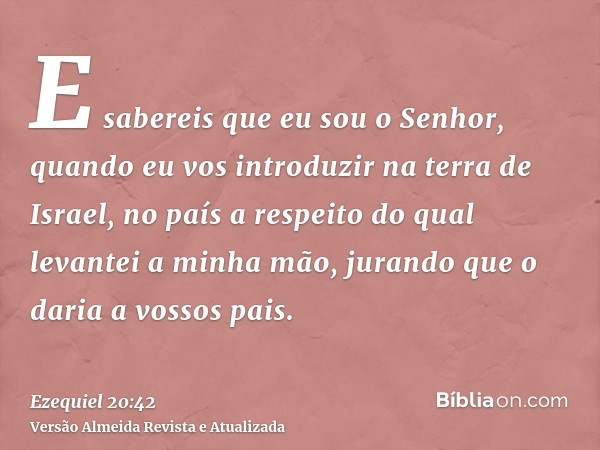 E sabereis que eu sou o Senhor, quando eu vos introduzir na terra de Israel, no país a respeito do qual levantei a minha mão, jurando que o daria a vossos pais.